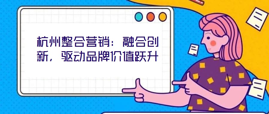 杭州整合營銷：融合創(chuàng)新，驅(qū)動品牌價值躍升