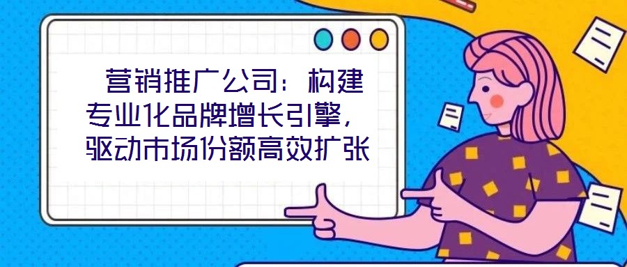  營(yíng)銷(xiāo)推廣公司：構(gòu)建專(zhuān)業(yè)化品牌增長(zhǎng)引擎，驅(qū)動(dòng)市場(chǎng)份額高效擴(kuò)張