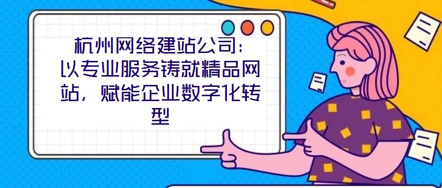  杭州網絡建站公司：以專業服務鑄就精品網站，賦能企業數字化轉型