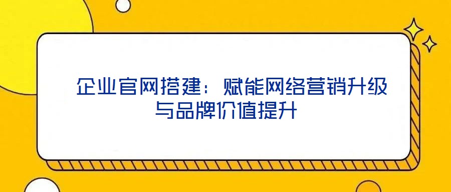  企業官網搭建：賦能網絡營銷升級與品牌價值提升