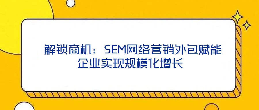  解鎖商機(jī)：SEM網(wǎng)絡(luò)營(yíng)銷(xiāo)外包賦能企業(yè)實(shí)現(xiàn)規(guī)模化增長(zhǎng)