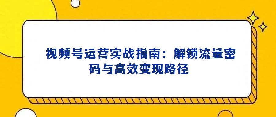  視頻號運營實戰(zhàn)指南：解鎖流量密碼與高效變現(xiàn)路徑