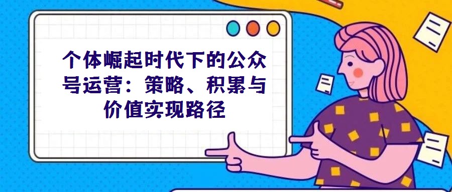 個體崛起時代下的公眾號運營：策略、積累與價值實現(xiàn)路徑
